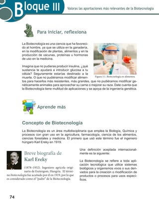74
Valoras las aportaciones más relevantes de la Biotecnología
Bloque III
	
	 Para iniciar, reflexiona
La Biotecnología es una ciencia que ha favoreci-
do al hombre, ya que se utiliza en la ganadería,
en la modificación de plantas, alimentos y en la
producción de vacunas, proteínas u hormonas
de uso en la medicina.
Imagina que no pudieras producir insulina, ¿qué
sustancia te ayudará a introducir glucosa a tu
célula? Seguramente estarías destinado a la
muerte. O que no pudiéramos modificar alimen-
tos para hacerlos más resistentes, más grandes, que no pudiéramos modificar ge-
néticamente animales para aprovechar su carne o mejorar su raza. Date cuenta que
la Biotecnología tiene multitud de aplicaciones y se apoya de la ingeniería genética.
	 Aprende más
Concepto de Biotecnología
La Biotecnología es un área multidisciplinaria que emplea la Biología, Química y
procesos con gran uso en la agricultura, farmacología, ciencia de los alimentos,
ciencias forestales y medicina. El primero que usó este término fue el ingeniero
húngaro Karl Ereky en 1919.
Una definición aceptada internacional-
mente es la siguiente:
La Biotecnología se refiere a toda apli-
cación tecnológica que utilice sistemas
biológicos y organismos vivos o sus deri-
vados para la creación o modificación de
productos o procesos para usos especí-
ficos.
Figura 3.1. Biotecnología en alimentos.
Breve biografía de
Karl Ereky
(1878–1952). Ingeniero agrícola origi-
nario de Esztergom, Hungría. El térmi-
no biotecnología fue acuñado por él en 1919, por lo que
es considerado como el “padre” de la Biotecnología.
 