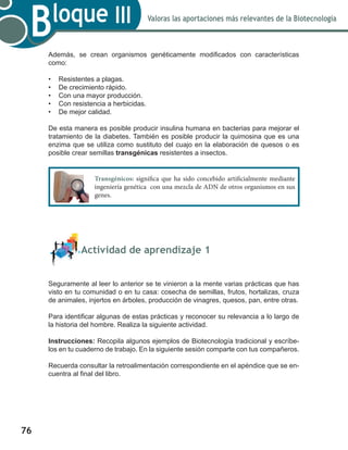 76
Valoras las aportaciones más relevantes de la Biotecnología
Bloque III
Además, se crean organismos genéticamente modificados con características
como:
•	 Resistentes a plagas.
•	 De crecimiento rápido.
•	 Con una mayor producción.
•	 Con resistencia a herbicidas.
•	 De mejor calidad.
De esta manera es posible producir insulina humana en bacterias para mejorar el
tratamiento de la diabetes. También es posible producir la quimosina que es una
enzima que se utiliza como sustituto del cuajo en la elaboración de quesos o es
posible crear semillas transgénicas resistentes a insectos.
	 Actividad de aprendizaje 1
Seguramente al leer lo anterior se te vinieron a la mente varias prácticas que has
visto en tu comunidad o en tu casa: cosecha de semillas, frutos, hortalizas, cruza
de animales, injertos en árboles, producción de vinagres, quesos, pan, entre otras.
Para identificar algunas de estas prácticas y reconocer su relevancia a lo largo de
la historia del hombre. Realiza la siguiente actividad.
Instrucciones: Recopila algunos ejemplos de Biotecnología tradicional y escríbe-
los en tu cuaderno de trabajo. En la siguiente sesión comparte con tus compañeros.
Recuerda consultar la retroalimentación correspondiente en el apéndice que se en-
cuentra al final del libro.
Transgénicos: significa que ha sido concebido artificialmente mediante
ingeniería genética con una mezcla de ADN de otros organismos en sus
genes.
 