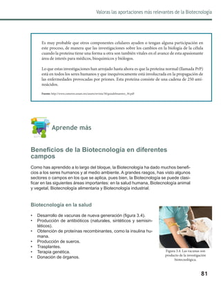 Valoras las aportaciones más relevantes de la Biotecnología
81
	 Aprende más
Beneficios de la Biotecnología en diferentes
campos
Como has aprendido a lo largo del bloque, la Biotecnología ha dado muchos benefi-
cios a los seres humanos y al medio ambiente. A grandes rasgos, has visto algunos
sectores o campos en los que se aplica, pues bien, la Biotecnología se puede clasi-
ficar en las siguientes áreas importantes: en la salud humana, Biotecnología animal
y vegetal, Biotecnología alimentaria y Biotecnología industrial.
Biotecnología en la salud
•	 Desarrollo de vacunas de nueva generación (figura 3.4).
•	 Producción de antibióticos (naturales, sintéticos y semisin-
téticos).
•	 Obtención de proteínas recombinantes, como la insulina hu-
mana.
•	 Producción de sueros.
•	 Trasplantes.
•	 Terapia genética.
•	 Donación de órganos.
Es muy probable que otros componentes celulares ayuden o tengan alguna participación en
este proceso, de manera que las investigaciones sobre los cambios en la biología de la célula
cuando la proteína tiene una forma u otra son también vitales en el avance de esta apasionante
área de interés para médicos, bioquímicos y biólogos.
Lo que estas investigaciones han arrojado hasta ahora es que la proteína normal (llamada PrP)
está en todos los seres humanos y que inequívocamente está involucrada en la propagación de
las enfermedades provocadas por priones. Esta proteína consiste de una cadena de 250 ami-
noácidos.
Fuente: http://www.comoves.unam.mx/assets/revista/30/guiadelmaestro_30.pdf
Figura 3.4. Las vacunas son
producto de la investigación
biotecnológica.
 