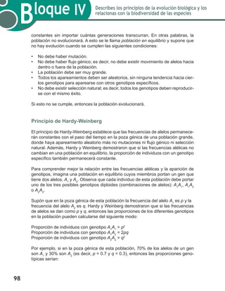 98
Bloque IV Describes los principios de la evolución biológica y los
relacionas con la biodiversidad de las especies
constantes sin importar cuántas generaciones transcurran. En otras palabras, la
población no evolucionará. A esto se le llama población en equilibrio y supone que
no hay evolución cuando se cumplen las siguientes condiciones:
•	 No debe haber mutación.
•	 No debe haber flujo génico; es decir, no debe existir movimiento de alelos hacia
dentro o fuera de la población.
•	 La población debe ser muy grande.
•	 Todos los apareamientos deben ser aleatorios, sin ninguna tendencia hacia cier-
tos genotipos para aparearse con otros genotipos específicos.
•	 No debe existir selección natural; es decir, todos los genotipos deben reproducir-
se con el mismo éxito.
Si esto no se cumple, entonces la población evolucionará.
Principio de Hardy-Weinberg
El principio de Hardy-Weinberg establece que las frecuencias de alelos permanece-
rán constantes con el paso del tiempo en la poza génica de una población grande,
donde haya apareamiento aleatorio más no mutaciones ni flujo génico ni selección
natural. Además, Hardy y Weinberg demostraron que si las frecuencias alélicas no
cambian en una población en equilibrio, la proporción de individuos con un genotipo
específico también permanecerá constante.
Para comprender mejor la relación entre las frecuencias alélicas y la aparición de
genotipos, imagina una población en equilibrio cuyos miembros portan un gen que
tiene dos alelos, A1
y A2
. Observa que cada individuo de esta población debe portar
uno de los tres posibles genotipos diploides (combinaciones de alelos): A1
A1
, A1
A2
o A2
A2
.
Supón que en la poza génica de esta población la frecuencia del alelo A1
es p y la
frecuencia del alelo A2
es q. Hardy y Weinberg demostraron que si las frecuencias
de alelos se dan como p y q, entonces las proporciones de los diferentes genotipos
en la población pueden calcularse del siguiente modo:
Proporción de individuos con genotipo A1
A1
= p2
Proporción de individuos con genotipo A1
A2
= 2pq
Proporción de individuos con genotipo A2
A2
= q2
Por ejemplo, si en la poza génica de esta población, 70% de los alelos de un gen
son A1
y 30% son A2
(es decir, p = 0.7 y q = 0.3), entonces las proporciones geno-
típicas serían:
 