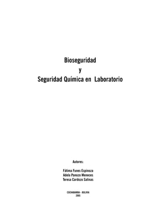 Bioseguridad 
y 
Seguridad Química en Laboratorio 
Autores: 
Fátima Funes Espinoza 
Adela Panozo Meneces 
Teresa Cardozo Salinas 
COCHABAMBA - BOLIVIA 
2005 
 