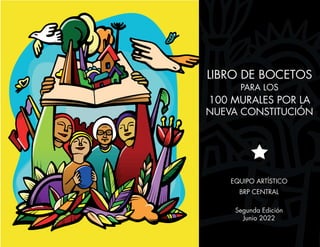LIBRO DE BOCETOS
PARA LOS
100 MURALES POR LA
NUEVA CONSTITUCIÓN
EQUIPO ARTÍSTICO
BRP CENTRAL
Segunda Edición
Junio 2022
 
