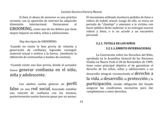 Gestión Doctora Patricia Messio
21
Si bien el abuso de menores es una práctica
reciente, con la aparición de internet ha adquirido
dimensión internacional. Destacamos al
GROOMING, como uno de los delitos que tiene
mayor impacto en niños, niñas y adolescentes.
Hay dos tipos de GROOMING:
-Cuando no existe la fase previa de relación y
generación de confianza, logrando conseguir
material sexual o erótico a la fuerza (mediante la
obtención de contraseñas o hackeo de cuentas).
-Cuando existe una fase previa, donde el acosador
busca generar confianza en el niño,
niña y adolescente.
Los adultos suelen generar un perfil
falso en una red social, buscando entablar
una relación de confianza con los mismos;
posteriormente suelen hacerse pasar por un menor.
El mecanismo utilizado involucra pedidos de fotos o
videos de índole sexual. Luego de ello, se inicia un
periodo de “chantaje” y amenaza a la víctima con
hacer público dicho material, si no entregan nuevos
videos y fotos, o si no accede a un encuentro
personal.
3.2.1. TUTELA DE LOS NIÑOS
3.2.1.1.ÁMBITO INTERNACIONAL
La Convención sobre los Derechos del Niño,
aprobada en la Asamblea General de las Naciones
Unidas en Nueva York el 20 de Noviembre de 1989,
tiene como principal objetivo el de garantizar el
derecho de los niños, niñas y adolescentes a un
desarrollo integral; reconociendo el derecho a
la vida, al desarrollo, la protección y la
participación, siendo obligación del Estado
asegurar las condiciones necesarias para dar
cumplimiento a estos derechos.
 
