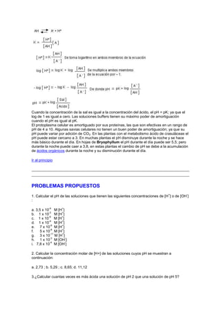 Cuando la concentración de la sal es igual a la concentración del ácido, el pH = pK; ya que el
log de 1 es igual a cero. Las soluciones buffers tienen su máximo poder de amortiguación
cuando el pH es igual al pK.
El protoplasma celular es amortiguado por sus proteínas, las que son efectivas en un rango de
pH de 4 a 10. Algunas savias celulares no tienen un buen poder de amortiguación; ya que su
pH puede variar por adición de CO2. En las plantas con el metabolismo ácido de crasuláceas el
pH puede estar cercano a 3. En muchas plantas el pH disminuye durante la noche y se hace
más básico durante el día. En hojas de Bryophyllum el pH durante el día puede ser 5,5; pero
durante la noche puede caer a 3,8, en estas plantas el cambio de pH se debe a la acumulación
de ácidos orgánicos durante la noche y su disminución durante el día.

Ir al principio




PROBLEMAS PROPUESTOS
                                                                                   +          -
1. Calcular el pH de las soluciones que tienen las siguientes concentraciones de [H ] o de [OH ]
:

            -4      +
a. 3,5 x 10 M [H ]
           -3    +
b. 1 x 10 M [H ]
           -9    +
c. 1 x 10 M [H ]
           -4    +
d. 1 x 10 M [H ]
            -6   +
e. 7 x 10 M [H ]
            -8   +
f.    5 x 10 M [H ]
            -11  +
g. 3 x 10 M [H ]
            -3      -
h. 1 x 10 M [OH ]
            -4      -
i. 7,8 x 10 M [OH ]

2. Calcular la concentración molar de [H+] de las soluciones cuyos pH se muestran a
continuación:

a. 2,73 ; b. 5,29 ; c. 8,65; d. 11,12

3.¿Calcular cuantas veces es más ácida una solución de pH 2 que una solución de pH 5?
 