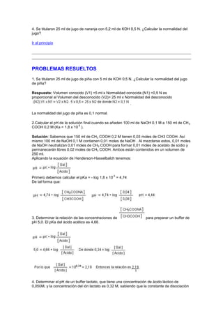 4. Se titularon 25 ml de jugo de naranja con 5,2 ml de KOH 0,5 N. ¿Calcular la normalidad del
jugo?

Ir al principio




PROBLEMAS RESUELTOS
1. Se titularon 25 ml de jugo de piña con 5 ml de KOH 0,5 N. ¿Calcular la normalidad del jugo
de piña?

Respuesta: Volumen conocido (V1) =5 ml x Normalidad conocida (N1) =0,5 N es
proporcional al Volumen del desconocido (V2)= 25 ml x Normalidad del desconocido
                                                          .

La normalidad del jugo de piña es 0,1 normal.

2.Calcular el pH de la solución final cuando se añaden 100 ml de NaOH 0,1 M a 150 ml de CH 3
                             -5
COOH 0,2 M (Ka = 1,8 x 10 ).

Solución: Sabemos que 150 ml de CH3 COOH 0,2 M tienen 0,03 moles de CH3 COOH. Así
mismo 100 ml de NaOH 0,1 M contienen 0,01 moles de NaOH . Al mezclarse estos, 0,01 moles
de NaOH neutralizan 0,01 moles de CH3 COOH para formar 0,01 moles de acetato de sodio y
permanecerán libres 0,02 moles de CH3 COOH. Ambos están contenidos en un volumen de
250 ml.
Aplicando la ecuación de Henderson-Hasselbalch tenemos:



                                                -5
Primero debemos calcular el pKa = - log 1,8 x 10 = 4,74
De tal forma que:




3. Determinar la relación de las concentraciones de                 para preparar un buffer de
pH 5,0. El pKa del ácido acético es 4,66.




4. Determinar el pH de un buffer lactato, que tiene una concentración de ácido láctico de
0,050M, y la concentración del ión lactato es 0,32 M, sabiendo que la constante de disociación
 