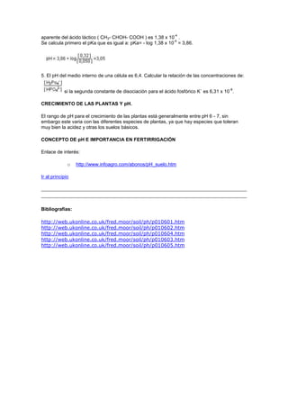-4
aparente del ácido láctico ( CH3- CHOH- COOH ) es 1,38 x 10 .
                                                              -4
Se calcula primero el pKa que es igual a: pKa= - log 1,38 x 10 = 3,86.




5. El pH del medio interno de una célula es 6,4. Calcular la relación de las concentraciones de:

                                                                                          -8
            si la segunda constante de disociación para el ácido fosfórico K´ es 6,31 x 10 .

CRECIMIENTO DE LAS PLANTAS Y pH.

El rango de pH para el crecimiento de las plantas está generalmente entre pH 6 - 7, sin
embargo este varia con las diferentes especies de plantas, ya que hay especies que toleran
muy bien la acidez y otras los suelos básicos.

CONCEPTO DE pH E IMPORTANCIA EN FERTIRRIGACIÓN

Enlace de interés:

              o   http://www.infoagro.com/abonos/pH_suelo.htm

Ir al principio




Bibliografías:

http://web.ukonline.co.uk/fred.moor/soil/ph/p010601.htm
http://web.ukonline.co.uk/fred.moor/soil/ph/p010602.htm
http://web.ukonline.co.uk/fred.moor/soil/ph/p010604.htm
http://web.ukonline.co.uk/fred.moor/soil/ph/p010603.htm
http://web.ukonline.co.uk/fred.moor/soil/ph/p010605.htm
 
