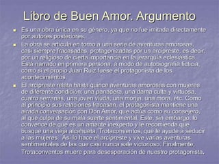 Libro de Buen Amor. Argumento
 Es una obra única en su género, ya que no fue imitada directamente
por autores posteriores.
 La obra se articula en torno a una serie de aventuras amorosas,
casi siempre fracasadas, protagonizadas por un arcipreste, es decir,
por un religioso de cierta importancia en la jerarquía eclesiástica.
Está narrado en primera persona, a modo de autobiografía ficticia,
como si el propio Juan Ruiz fuese el protagonista de los
acontecimientos.
 El arcipreste relata hasta quince aventuras amorosas con mujeres
de diferente condición: una panadera, una dama culta y virtuosa,
cuatro serranas, una joven viuda, una monja, una mora, etc. Como
al principio sus relaciones fracasan, el protagonista mantiene una
airada conversación con Don Amor, que actúa como su consejero,
al que culpa de su mala suerte sentimental. Este, sin embargo, lo
convence de que es un amante inexperto y le recomienda que
busque una vieja alcahueta, Trotaconventos, que le ayude a seducir
a las mujeres. Así lo hace el arcipreste y vive varias aventuras
sentimentales de las que casi nunca sale victorioso. Finalmente,
Trotaconventos muere para desesperación de nuestro protagonista.
 