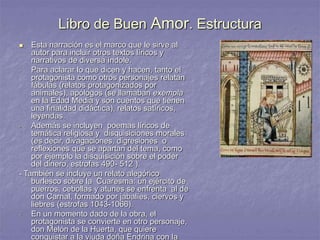 Libro de Buen Amor. Estructura
 Esta narración es el marco que le sirve al
autor para incluir otros textos líricos y
narrativos de diversa índole.
- Para aclarar lo que dicen y hacen, tanto el
protagonista como otros personajes relatan
fábulas (relatos protagonizados por
animales), apólogos (se llamaban exempla
en la Edad Media y son cuentos que tienen
una finalidad didáctica), relatos satíricos,
leyendas.
- Además se incluyen poemas líricos de
temática religiosa y disquisiciones morales
(es decir, divagaciones, digresiones o
reflexiones que se apartan del tema, como
por ejemplo la disquisición sobre el poder
del dinero, estrofas 490- 512 ).
- También se incluye un relato alegórico
burlesco sobre la Cuaresma: un ejército de
puerros, cebollas y atunes se enfrenta al de
don Carnal, formado por jabalíes, ciervos y
liebres (estrofas 1043-1066).
- En un momento dado de la obra, el
protagonista se convierte en otro personaje,
don Melón de la Huerta, que quiere
conquistar a la viuda doña Endrina con la
 