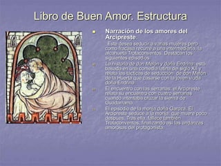 Libro de Buen Amor. Estructura
 Narración de los amores del
Arcipreste:
Este desea seducir a varias mujeres pero
como fracasa recurre a una intermediaria, la
alcahueta Trotaconventos. Destacan los
siguientes episodios:
a) La historia de don Melón y doña Endrina: está
basada en una comedia latina del siglo XII y
relata las tácticas de seducción de don Melón
de la Huerta que casarse con la joven viuda
doña Endrina.
b) El encuentro con las serranas: el Arcipreste
relata su encuentro con cuatro serranas
cuando intentaba cruzar la sierrra de
Guadarrama.
c) El episodio de la monja doña Garoza. El
Arcipreste seduce a la monja, que muere poco
después. Tras ella, fallece también
Trotaconventos, finalizando así las andanzas
amorosas del protagonista.
 