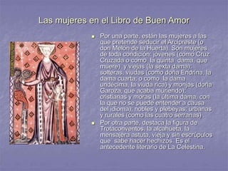 Las mujeres en el Libro de Buen Amor
 Por una parte, están las mujeres a las
que pretende seducir el Arcipreste (o
don Melón de la Huerta). Son mujeres
de toda condición: jóvenes (como Cruz
Cruzada o como la quinta dama, que
muere) y viejas (la sexta dama);
solteras, viudas (como doña Endrina, la
dama cuarta; o como la dama
undécima, la viuda rica) y monjas (doña
Garoza, que acaba muriendo);
cristianas y moras (la última dama, con
la que no se puede entender a causa
del idioma); nobles y plebeyas; urbanas
y rurales (como las cuatro serranas) .
 Por otra parte, destaca la figura de
Trotaconventos, la alcahueta, la
mensajera astuta, vieja y sin escrúpulos
que sabe hacer hechizos. Es el
antecedente literario de La Celestina.
 