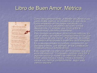 Libro de Buen Amor. Métrica
- Como obra perteneciente al Mester de Clerecía usa
como molde métrico la Cuaderna vía, que es la
forma empleada en las partes narrativas. La
Cuaderna vía es una estrofa de cuatro versos
alejandrinos (14 sílabas) que riman entre sí
(monorrimos) con rima consonante.
- Pero también se emplean otras formas métricas, ya
que en el libro se insertan composiciones líricas que
usan versos de arte menor . Por ejemplo, la cantiga
que dedica el Arcipreste a la serrana de Malangosto.
- En ocasiones emplea la cuarteta, composición de
dieciséis sílabas (por ejemplo, en los consejos de
Trotaconventos a doña Endrina)
- Esto responde a la intención del Arcipreste, que dice
en la introducción: “Compúselo también para dar a
algunos lección y muestra de metrificar, rimar y
trovar, pues trovas y notas y rimas y dictados y
versos van hechos cumplidamente, según esta
ciencia requiere.”
 