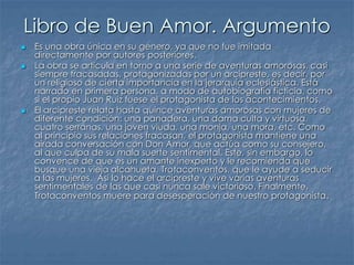 Libro de Buen Amor. Argumento
 Es una obra única en su género, ya que no fue imitada
directamente por autores posteriores.
 La obra se articula en torno a una serie de aventuras amorosas, casi
siempre fracasadas, protagonizadas por un arcipreste, es decir, por
un religioso de cierta importancia en la jerarquía eclesiástica. Está
narrado en primera persona, a modo de autobiografía ficticia, como
si el propio Juan Ruiz fuese el protagonista de los acontecimientos.
 El arcipreste relata hasta quince aventuras amorosas con mujeres de
diferente condición: una panadera, una dama culta y virtuosa,
cuatro serranas, una joven viuda, una monja, una mora, etc. Como
al principio sus relaciones fracasan, el protagonista mantiene una
airada conversación con Don Amor, que actúa como su consejero,
al que culpa de su mala suerte sentimental. Este, sin embargo, lo
convence de que es un amante inexperto y le recomienda que
busque una vieja alcahueta, Trotaconventos, que le ayude a seducir
a las mujeres. Así lo hace el arcipreste y vive varias aventuras
sentimentales de las que casi nunca sale victorioso. Finalmente,
Trotaconventos muere para desesperación de nuestro protagonista.
 