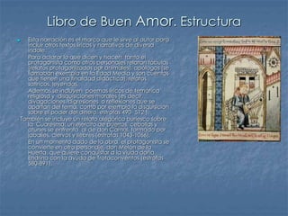 Libro de Buen Amor. Estructura
 Esta narración es el marco que le sirve al autor para
incluir otros textos líricos y narrativos de diversa
índole.
- Para aclarar lo que dicen y hacen, tanto el
protagonista como otros personajes relatan fábulas
(relatos protagonizados por animales), apólogos (se
llamaban exempla en la Edad Media y son cuentos
que tienen una finalidad didáctica), relatos
satíricos, leyendas.
- Además se incluyen poemas líricos de temática
religiosa y disquisiciones morales (es decir,
divagaciones, digresiones o reflexiones que se
apartan del tema, como por ejemplo la disquisición
sobre el poder del dinero, estrofas 490- 512 ).
- También se incluye un relato alegórico burlesco sobre
la Cuaresma: un ejército de puerros, cebollas y
atunes se enfrenta al de don Carnal, formado por
jabalíes, ciervos y liebres (estrofas 1043-1066).
- En un momento dado de la obra, el protagonista se
convierte en otro personaje, don Melón de la
Huerta, que quiere conquistar a la viuda doña
Endrina con la ayuda de Trotaconventos (estrofas
580-891).
 