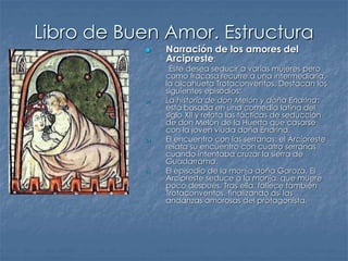 Libro de Buen Amor. Estructura
 Narración de los amores del
Arcipreste:
Este desea seducir a varias mujeres pero
como fracasa recurre a una intermediaria,
la alcahueta Trotaconventos. Destacan los
siguientes episodios:
a) La historia de don Melón y doña Endrina:
está basada en una comedia latina del
siglo XII y relata las tácticas de seducción
de don Melón de la Huerta que casarse
con la joven viuda doña Endrina.
b) El encuentro con las serranas: el Arcipreste
relata su encuentro con cuatro serranas
cuando intentaba cruzar la sierra de
Guadarrama.
c) El episodio de la monja doña Garoza. El
Arcipreste seduce a la monja, que muere
poco después. Tras ella, fallece también
Trotaconventos, finalizando así las
andanzas amorosas del protagonista.
 
