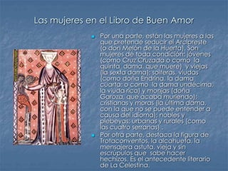 Las mujeres en el Libro de Buen Amor
 Por una parte, están las mujeres a las
que pretende seducir el Arcipreste
(o don Melón de la Huerta). Son
mujeres de toda condición: jóvenes
(como Cruz Cruzada o como la
quinta dama, que muere) y viejas
(la sexta dama); solteras, viudas
(como doña Endrina, la dama
cuarta; o como la dama undécima,
la viuda rica) y monjas (doña
Garoza, que acaba muriendo);
cristianas y moras (la última dama,
con la que no se puede entender a
causa del idioma); nobles y
plebeyas; urbanas y rurales (como
las cuatro serranas) .
 Por otra parte, destaca la figura de
Trotaconventos, la alcahueta, la
mensajera astuta, vieja y sin
escrúpulos que sabe hacer
hechizos. Es el antecedente literario
de La Celestina.
 