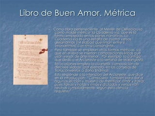 Libro de Buen Amor. Métrica
- Como obra perteneciente al Mester de Clerecía usa
como molde métrico la Cuaderna vía, que es la
forma empleada en las partes narrativas. La
Cuaderna vía es una estrofa de cuatro versos
alejandrinos (14 sílabas) que riman entre sí
(monorrimos) con rima consonante.
- Pero también se emplean otras formas métricas, ya
que en el libro se insertan composiciones líricas que
usan versos de arte menor . Por ejemplo, la cantiga
que dedica el Arcipreste a la serrana de Malangosto.
- En ocasiones emplea la cuarteta, composición de
dieciséis sílabas (por ejemplo, en los consejos de
Trotaconventos a doña Endrina)
- Esto responde a la intención del Arcipreste, que dice
en la introducción: “Compúselo también para dar a
algunos lección y muestra de metrificar, rimar y trovar,
pues trovas y notas y rimas y dictados y versos van
hechos cumplidamente, según esta ciencia
requiere.”
 