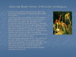 Libro de Buen Amor. Intención ambigua.
- Mucho se ha discutido acerca de cuál
pudo ser la intención del autor al escribir
esta obra.
- Juan Ruiz dice en la introducción al libro
que pretende dar una lección moral a
través de una serie de ejemplos que
muestran no lo que los lectores y oyentes
tienen que hacer sino lo que deben evitar.
De esta manera, opone el “amor loco”
(el amor mundano, el que se guía por el
deseo sexual) al “buen amor” (aquel que
enseña el camino correcto para la
salvación del alma). Así pues, la intención
del arcipreste es didáctica.
- Sin embargo, después dice: “No obstante,
puesto que es humana cosa pecar, si
algunos quisieran (no se lo aconsejo) usar
del loco amor, aquí hallarán algunas
maneras para ello.” Por lo tanto, la
intención del Arcipreste de Hita resulta
ambigua e irónica.
 