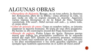  Proverbios de Salomón. Recoge, en un tono sobrio, la doctrina
del Eclesiastés, libro de la Biblia.: cómo afrontar la vida, ya
que nada en ella es seguro excepto la muerte. Aparecen
varios tópicos literarios: el de la Edad de Oro, Vanitas
vanitatum, Ubi sunt?, Nihil novum sub sole… y, sobre todo,
el carpe diem.
 Libro de miseria de omne. Como su nombre indica, se intenta
expresar la miseria humana. Se trata de una obra pesimista.
Su fuente es De contemptu mundi del Papa Inocencio III.
 Rimado de palacio. Pedro López de Ayala. Extenso poema
moral que refleja los principales conflictos de la segunda
mitad del siglo XIV. Escrito en primera persona, comienza
como si fuera una confesión de sus pecados. Así pasa revista
a los diez mandamientos o los siete pecados capitales, por
ejemplo (que también aparecerán en el Libro de buen amor)
 