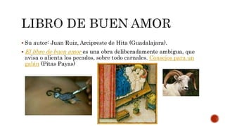  Su autor: Juan Ruiz, Arcipreste de Hita (Guadalajara).
 El libro de buen amor es una obra deliberadamente ambigua, que
avisa o alienta los pecados, sobre todo carnales. Consejos para un
galán (Pitas Payas)
 