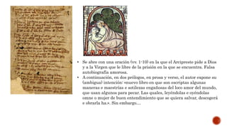 • Se abre con una oración (vv. 1-10) en la que el Arcipreste pide a Dios
y a la Virgen que le libre de la prisión en la que se encuentra. Falsa
autobiografía amorosa.
• A continuación, en dos prólogos, en prosa y verso, el autor expone su
(ambigua) intención: «nuevo libro en que son escriptas algunas
maneras e maestrías e sotilezas engañosas del loco amor del mundo,
que usan algunos para pecar. Las quales, leyéndolas e oyéndolas
omne o mujer de buen entendimiento que se quiera salvar, descogerá
e obrarla ha.». Sin embargo…
 