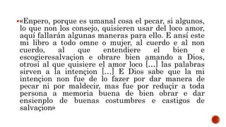 «Enpero, porque es umanal cosa el pecar, si algunos,
lo que non los consejo, quisieren usar del loco amor,
aquí fallarán algunas maneras para ello. E ansí este
mi libro a todo omne o mujer, al cuerdo e al non
cuerdo, al que entendiere el bien e
escogieresalvaçion e obrare bien amando a Dios,
otrosí al que quisiere el amor loco […] las palabras
sirven a la intençion […] E Dios sabe que la mi
intençion non fue de lo fazer por dar manera de
pecar ni por maldecir, mas fue por reduçir a toda
persona a memoria buena de bien obrar e dar
ensienplo de buenas costumbres e castigos de
salvaçion»
 