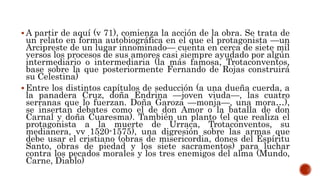  A partir de aquí (v 71), comienza la acción de la obra. Se trata de
un relato en forma autobiográfica en el que el protagonista —un
Arcipreste de un lugar innominado— cuenta en cerca de siete mil
versos los procesos de sus amores casi siempre ayudado por algún
intermediario o intermediaria (la más famosa, Trotaconventos,
base sobre la que posteriormente Fernando de Rojas construirá
su Celestina)
 Entre los distintos capítulos de seducción (a una dueña cuerda, a
la panadera Cruz, doña Endrina —joven viuda—, las cuatro
serranas que lo fuerzan. Doña Garoza —monja—, una mora…),
se insertan debates como el de don Amor o la batalla de don
Carnal y doña Cuaresma). También un planto (el que realiza el
protagonista a la muerte de Urraca, Trotaconventos, su
medianera, vv 1520-1575), una digresión sobre las armas que
debe usar el cristiano (obras de misericordia, dones del Espíritu
Santo, obras de piedad y los siete sacramentos) para luchar
contra los pecados morales y los tres enemigos del alma (Mundo,
Carne, Diablo)
 