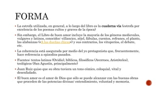  La estrofa utilizada, en general, a lo largo del libro es la cuaderna vía (estrofa por
excelencia de los poemas cultos y graves de la época)
 Sin embargo, el Libro de buen amor incluye la mayoría de los géneros medievales,
vulgares y latinos, conocidos: villancico, zéjel, fábulas, cuentos, refranes, el planto,
las alabanzas («A las dueñas chicas») y sus contrarios, los vituperios, el debate,
etc.
 La coherencia está asegurada por medio del yo protagonista que, frecuentemente,
hace referencia a episodios pasados.
 Fuentes: textos latinos (Ovidio), bíblicos, filosóficos (Averroes, Aristóteles),
teológicos (San Agustín, principalmente)
 Juan Ruiz quiso que su obra tuviera un tono cómico, coloquial, vital y
desenfadado.
 El buen amor es el amor de Dios que sólo se puede alcanzar con las buenas obras
que proceden de las potencias divinas: entendimiento, voluntad y memoria.
 