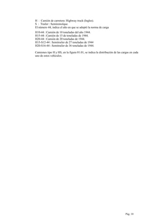 H : Camión de carretera: Highway truck (Ingles).
S : Trailer : Semiremolque.
El número 44, indica el año en que se adoptó la norma de carga
H10-44 : Camión de 10 toneladas del año 1944.
H15-44 : Camión de 15 de toneladas de 1944.
H20-44 : Camión de 20 toneladas de 1944.
H15-S12-44 : Semitrailer de 27 toneladas de 1944
H20-S16-44 : Semitrailer de 36 toneladas de 1944.
Camiones tipo H y HS, en la figura 01.01, se indica la distribución de las cargas en cada
uno de estos vehículos.
Pág. 10
 