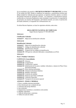 En la actualidad se ha emitido el DECRETO SUPREMO N° 058-2003-MTC, de fecha
07 de octubre del 2003. Donde es establecer los requisitos y características técnicas que
deben cumplir los vehículos para que ingresen, se registren, transiten, operen y se retiren
del Sistema Nacional de Transporte Terrestre. Los requisitos y características técnicas
establecidas en el presente Reglamento están orientadas a la protección y la seguridad de
las personas, los usuarios del transporte y del tránsito terrestre, así como a la protección
del medio ambiente y el resguardo de la infraestructura vial.
En dicho Decreto Supremo, se tiene los siguientes artículos, entre otros:
REGLAMENTO NACIONAL DE VEHÍCULOS
Según Decreto Supremo N° 058-2003-MTC
TITULO I
Clasificación Vehicular
Artículo 5°. Objeto de la clasificación vehicular
TITULO II
Identificación Vehicular
Artículo 6°. Objeto de la identificación vehicular
Artículo 7°. Códigos de identificación vehicular
Artículo 8°. Identificación vehicular
Artículo 9°. Exigencia de los códigos de identificación
Artículo 10°. VIN para los vehículos fabricados o ensamblados en el Perú
TITULO V
Pesos Y Medidas Vehiculares
CAPITULO I: Generalidades
Artículo 33°. Alcances
Artículo 34°. Competencias
Artículo 35°. Verificación y registro
Artículo 36°. Señalización de los pesos, medidas vehiculares y número de Placa Única
Nacional de Rodaje
Artículo 37°. Pesos máximos permitidos
Artículo 38°. Tolerancia del pesaje dinámico
Artículo 39°. Medidas vehiculares
Artículo 40°. Controles de medidas
Artículo 41°. Potencia/ peso bruto combinado
Artículo 42°. Vehículos Especiales
Artículo 43°. Transporte de mercancía especial
ANEXO IV : PESOS Y MEDIDAS
1. Pesos y medidas máximas permitidas
2. Peso máximo por eje o conjunto de ejes
3. Tolerancia del pesaje dinámico
4. Ejes retráctales
5. Suspensiones neumáticas y neumáticos extra anchos
6. Medidas vehiculares
7. Tabla de infracciones y sanciones
8. Tablas de escala de multas
Pág. 12
 