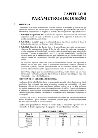 CAPITULO II
PARÁMETROS DE DISEÑO
2.1. VELOCIDAD.
La velocidad es el factor primordial de todos los sistemas de transporte y aquella con que
circulan los vehículos por una vía es un índice importante que debe tenerse en cuenta al
establecer las características de proyecto de la misma. Se distinguen tres. tipos de velocidad:
1. Velocidad do operación: Que es la máxima velocidad de circulación en condiciones
imperantes en la vía, como el tránsito, el estado de la superficie de rodadura y las
condiciones ambientales existentes.
2. Velocidad de marchar: Que es la determinada en un trayecto de carretera al dividir la
distancia total recorrida por el tiempo efectivo de marcha.
3. Velocidad Directriz o de diseño: Que es la escogida para proyectar una carretera y
relacionar las características físicas de la vía, tales como los radios de curvatura, el
peralte, las distancias de visibilidad, etc., de los cuales depende la operación segura de los
vehículos. También se puede definir como Es la escogida para el diseño, entendiéndose
que será la más que se podrá mantener con seguridad sobre una sección determinada de la
carretera cuando las circunstancias favorables para que prevalezcan las condiciones de
diseño.
La velocidad directriz condiciona todas las características ligadas a la seguridad de
transito. Por lo tanto ellas, como el alineamiento horizontal y vertical, distancia de
visibilidad y peralte, variarán apreciablemente con la velocidad directriz. En forma
indirecta están influenciados los aspectos relativos al ancho de la calzada, bermas, etc.
Las NPDC, estipula que las características geométricas, (radio mínimo de las curvas
horizontales y verticales, distancias de visibilidad de parada y de sobrepaso, etc.) están
relacionadas a cada velocidad directriz.
ELECCIÓN DE LA VELOCIDAD DIRECTRIZ.
La elección de la velocidad de diseño es una cuestión esencial primordialmente de índole
económica. Esta velocidad para lograr el mínimo consumo de combustible y el menor
desgaste de vehículo, debe conservarse lo mas uniforme posible y a la vez debe ser lo mas
alta posible para atender a los requerimientos del volumen de tráfico. Estas condiciones solo
se obtienen en terrenos planos; en terrenos ondulados y mas aun en terrenos accidentados la
curvatura y pendiente imponen variaciones en la velocidad con el sobrecosto consiguiente en
el transporte.
De acuerdo con la NPDC. la velocidad directriz está influenciada por los siguientes factores:
Relieve del terreno, Tipo de carretera a construirse, Volumen y tipo de tráfico que se espera,
por otras consideraciones de orden económico.
Con base en la geografía física Peruana, en nuestro medio se emplean los siguientes tipos de
velocidades de diseño, según el. tipo de topografía y la clase de carretera a diseñar.
VELOCIDAD DIRECTRIZ
Clase de
Carretera
Topografía
Plana Ondulada Accidentada
Primera 100 60 45
Segunda 80 45 30
Tercera 50 35 25
Cuarta 30 25 20
Fuente: NPDC.
Pág. 16
 