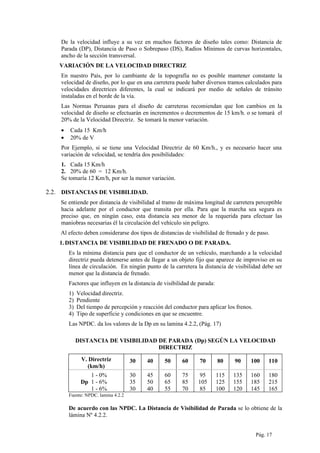 De la velocidad influye a su vez en muchos factores de diseño tales como: Distancia de
Parada (DP), Distancia de Paso o Sobrepaso (DS), Radios Mínimos de curvas horizontales,
ancho de la sección transversal.
VARIACIÓN DE LA VELOCIDAD DIRECTRIZ
En nuestro País, por lo cambiante de la topografía no es posible mantener constante la
velocidad de diseño, por lo que en una carretera puede haber diversos tramos calculados para
velocidades directrices diferentes, la cual se indicará por medio de señales de tránsito
instaladas en el borde de la vía.
Las Normas Peruanas para el diseño de carreteras recomiendan que Ion cambios en la
velocidad de diseño se efectuarán en incrementos o decrementos de 15 km/h. o se tomará el
20% de la Velocidad Directriz. Se tomará la menor variación.
• Cada 15 Km/h
• 20% de V
Por Ejemplo, si se tiene una Velocidad Directriz de 60 Km/h., y es necesario hacer una
variación de velocidad, se tendría dos posibilidades:
1. Cada 15 Km/h
2. 20% de 60 = 12 Km/h.
Se tomaría 12 Km/h, por ser la menor variación.
2.2. DISTANCIAS DE VISIBILIDAD.
Se entiende por distancia de visibilidad al tramo de máxima longitud de carretera perceptible
hacia adelante por el conductor que transita por ella. Para que la marcha sea segura es
preciso que, en ningún caso, esta distancia sea menor de la requerida para efectuar las
maniobras necesarias él la circulación del vehículo sin peligro.
Al efecto deben considerarse dos tipos de distancias de visibilidad de frenado y de paso.
1.DISTANCIA DE VISIBILIDAD DE FRENADO O DE PARADA.
Es la mínima distancia para que el conductor de un vehículo, marchando a la velocidad
directriz pueda detenerse antes de llegar a un objeto fijo que aparece de improviso en su
línea de circulación. En ningún punto de la carretera la distancia de visibilidad debe ser
menor que la distancia de frenado.
Factores que influyen en la distancia de visibilidad de parada:
1) Velocidad directriz.
2) Pendiente
3) Del tiempo de percepción y reacción del conductor para aplicar los frenos.
4) Tipo de superficie y condiciones en que se encuentre.
Las NPDC. da los valores de la Dp en su lamina 4.2.2, (Pág. 17)
DISTANCIA DE VISIBILIDAD DE PARADA (Dp) SEGÚN LA VELOCIDAD
DIRECTRIZ
V. Directriz
(km/h)
30 40 50 60 70 80 90 100 110
1 - 0%
Dp 1 - 6%
1 - 6%
30
35
30
45
50
40
60
65
55
75
85
70
95
105
85
115
125
100
135
155
120
160
185
145
180
215
165
Fuente: NPDC. lamina 4.2.2
De acuerdo con las NPDC. La Distancia de Visibilidad de Parada se lo obtiene de la
lámina Nº 4.2.2.
Pág. 17
 
