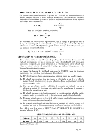OTRA FORMA DE CALCULAR LOS VALORES DE LA DP:
Se considera que durante el tiempo de percepción y reacción del vehículo mantiene la
misma velocidad que tiene la misma aparición del obstáculo. Una vez aplicada los frenos
la velocidad es decreciente y recorre la distancia que denominaremos dl, la cual depende
los factores antes mencionados;
P V²
F = P CF F =
2gd1
Si la Vd. se expresa en km/h., se obtiene:
V²
d1 = 0.0039 m.
CF
Se considera por observaciones experimentales, que el tiempo de percepción más el
tiempo de reacción puede considerarse en 2.5 seg. En este tiempo a la velocidad directriz
el vehículo recorre 2.5(V/3.6)0.6944V., por lo tanto la distancia de parada en metros, es
de acuerdo a la siguiente formula
V²
Dp = 0.6944 V + d1 = 0.6944 V + 0.0039
CF
2.2.DISTANCIA DE VISIBILIDAD DE PASO (DS)
Es la mínima distancia que debe estar disponible, a fin de facultar al conductor del
vehículo a sobrepasar a otro que se supone que viaja a velocidad de 15 km/h menor, con
comodidad y seguridad, sin causar alteración en la velocidad de un tercer vehículo que
viaja en sentido contrario a la velocidad directriz, y que se hace visible, cuando se ha
iniciado la maniobra de sobrepaso.
Al calcular la distancia de visibilidad para pasar, la AASHTO hace las siguientes
suposiciones con respecto al comportamiento del conductor:
1. El Vehículo que se rebasa va a una velocidad uniforme, menor que la del proyecto.
2. El vehículo que sobrepasa tiene que reducir su velocidad a la que lleva el vehículo
que es rebasado mientras recorre la parte del camino donde la distancia de visibilidad
no es segura para pasar.
3. Una vez que obtiene amplia visibilidad, el conductor del vehículo que va a
adelantarse necesita del tiempo de percepción-reacción para observar la situación y
decidir sobre la maniobra de paso.
4. El vehículo que pasa es acelerado entonces y se considera que su velocidad media,
mientras realiza su operación, es de 16 Km/h superior a la del vehículo alcanzado.
5. Un tercer vehículo aparece en el carril de tráfico opuesto cuando el vehículo que pasa
ocupa inicialmente dicho carril completo.
6. En necesaria una distancia de seguridad entre el vehículo del tránsito opuesto y el
vehículo que pasa, en el instante en que éste completa su ingreso al carril primitivo.
Las NPDC. para determinar la DISTANCIA DE VISIBILIDAD DE SOBREPASO
propone la lamina N° 4.3.2
DISTANCIA DE VISIBILIDAD DE SOBREPASO
V (km/h) 30 40 50 60 70 80 90 100 110
Ds (m.) 90 175 260 350 430 510 580 640 700
Fuente: : NPDC. lamina 4.3.2
Pág. 18
 