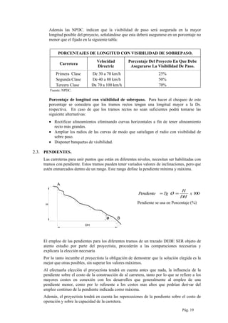 Además las NPDC. indican que la visibilidad de paso será asegurada en la mayor
longitud posible del proyecto, señalándose que esta deberá asegurarse en un porcentaje no
menor que el fijado en la siguiente tabla:
PORCENTAJES DE LONGITUD CON VISIBILIDAD DE SOBREPASO.
Carretera
Velocidad
Directriz
Porcentaje Del Proyecto En Que Debe
Asegurarse La Visibilidad De Paso.
Primera Clase De 30 a 70 km/h 25%
Segunda Clase De 40 a 80 km/h 50%
Tercera Clase Da 70 a 100 km/h 70%
Fuente: NPDC.
Porcentaje de longitud con visibilidad de sobrepaso. Para hacer el chequeo de este
porcentaje se considera que los tramos rectos tengan una longitud mayor a la Ds.
respectiva. En caso de que los tramos rectos no sean suficientes podrá tomarse las
siguiente alternativas:
• Rectificar alineamientos eliminando curvas horizontales a fin de tener alineamiento
recto más grandes.
• Ampliar los radios de las curvas de modo que satisfagan el radio con visibilidad de
sobre paso.
• Disponer banquetas de visibilidad.
2.3. PENDIENTES.
Las carreteras para unir puntos que están en diferentes niveles, necesitan ser habilitadas con
tramos con pendiente. Estos tramos pueden tener variados valores de inclinaciones, pero que
estén enmarcados dentro de un rango. Este rango define la pendiente mínima y máxima.
DH
H
A
Bø
100x
DH
H
ØTgPendiente ==
Pendiente se usa en Porcentaje (%)
El empleo de las pendientes para los diferentes tramos de un trazado DEBE SER objeto de
atento estudio por parte del proyectista, procederán a las comparaciones necesarias y
explicara la elección necesaria
Por lo tanto incumbe el proyectista la obligación de demostrar que la solución elegida es la
mejor que otras posibles, sin superar los valores máximos.
Al efectuarla elección el proyectista tendrá en cuenta antes que nada, la influencia de la
pendiente sobre el costo de la construcción de al carretera, tanto por lo que se refiere a los
mayores costos en conexión con los desarrollos que generalmente al empleo de una
pendiente menor, como por lo referente a los costos mas altos que podrían derivar del
empleo continuo de la pendiente indicada como máxima.
Además, el proyectista tendrá en cuenta las repercusiones de la pendiente sobre el costo de
operación y sobre la capacidad de la carretera.
Pág. 19
 