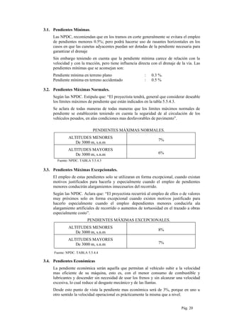 3.1. Pendientes Mínimas.
Las NPDC, recomiendan que en los tramos en corte generalmente se evitara el empleo
de pendientes menores 0.5%; pero podrá hacerse uso de rasantes horizontales en los
casos en que las cunetas adyacentes puedan ser dotadas de la pendiente necesaria para
garantizar el drenaje
Sin embargo teniendo en cuenta que la pendiente mínima carece de relación con la
velocidad y con la tracción, pero tiene influencia directa con el drenaje de la vía. Las
pendientes mínimas que se aconsejan son:
Pendiente mínima en terreno plano : 0.3 %.
Pendiente mínima en terreno accidentado : 0.5 %
3.2. Pendientes Máximas Normales.
Según las NPDC. Estipula que: “El proyectista tendrá, general que considerar deseable
los límites máximos de pendiente que están indicados en la tabla 5.5.4.3.
Se aclara de todas maneras de todas maneras que los limites máximos normales de
pendiente se establecerán teniendo en cuenta la seguridad de al circulación de los
vehículos pesados, en alas condiciones mas desfavorables de pavimento”.
PENDIENTES MÁXIMAS NORMALES.
ALTITUDES MENORES
De 3000 m, s.n.m
7%
ALTITUDES MAYORES
De 3000 m, s.n.m 6%
Fuente: NPDC. TABLA 5.5.4.3
3.3. Pendientes Máximas Excepcionales.
El empleo de estas pendientes solo se utilizaran en forma excepcional, cuando existan
motivos justificados para hacerla y especialmente cuando el empleo de pendientes
menores conducirán alargamientos innecesarios del recorrido.
Según las NPDC. Aclara que: “El proyectista recurrirá al empleo de ellos o de valores
muy próximos solo en forma excepcional cuando existen motivos justificado para
hacerlo especialmente cuando el empleo dependientes menores conducirla ala
alargamiento artificiales de recorrido o aumentos de tortuosidad en el trazado a obras
especialmente costo”.
PENDIENTES MÁXIMAS EXCEPCIONALES.
ALTITUDES MENORES
De 3000 m, s.n.m
8%
ALTITUDES MAYORES
De 3000 m, s.n.m 7%
Fuente: NPDC. TABLA 5.5.4.4
3.4. Pendientes Económicas
La pendiente económica serán aquella que permitan al vehículo subir a la velocidad
mas eficiente de su máquina, esto es, con el menor consumo de combustible y
lubricantes y descender sin necesidad de usar los frenos y sin alcanzar una velocidad
excesiva, lo cual reduce al desgaste mecánico y de las llantas.
Desde esto punto de vista la pendiente mas económica será de 3%, porque en uno u
otro sentido la velocidad operacional es prácticamente la misma que a nivel.
Pág. 20
 