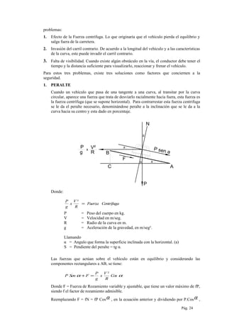 problemas:
1. Efecto de la Fuerza centrífuga. Lo que originaría que el vehículo pierda el equilibrio y
salga fuera de la carretera.
2. Invasión del carril contrario. De acuerdo a la longitud del vehículo y a las características
de la curva, este puede invadir el carril contrario.
3. Falta de visibilidad. Cuando existe algún obstáculo en la vía, el conductor debe tener el
tiempo y la distancia suficiente para visualizarlo, reaccionar y frenar el vehículo.
Para estos tres problemas, existe tres soluciones como factores que conciernen a la
seguridad.
1. PERALTE
Cuando un vehículo que pasa de una tangente a una curva, al transitar por la curva
circular, aparece una fuerza que trata de desviarlo racialmente hacia fuera, esta fuerza es
la fuerza centrífuga (que se supone horizontal). Para contrarrestar esta fuerza centrifuga
se le da el peralte necesario, denominándose peralte a la inclinación que se le da a la
curva hacia su centro y esta dado en porcentaje.
a
a
B
C
N
P
A
P
g
V²
R
P sen a
x
a
a
F
Donde:
CentrífugaFuerza
R
V
x
g
P
=
²
P = Peso del cuerpo en kg.
V = Velocidad en m/seg.
R = Radio de la curva en m.
g = Aceleración de la gravedad, en m/seg².
Llamando
α = Angulo que forma la superficie inclinada con la horizontal. (a)
S = Pendiente del peralte = tg α.
Las fuerzas que actúan sobre el vehículo están en equilibrio y considerando las
componentes rectangulares a AB, se tiene:
αα Cos
R
V
x
g
P
FSenP
²
=+
Donde F = Fuerza de Rozamiento variable y ajustable, que tiene un valor máximo de fP,
siendo f el factor de rozamiento admisible.
Reemplazando F = fN = fP Cosα , en la ecuación anterior y dividiendo por P.Cosα ,
Pág. 24
 