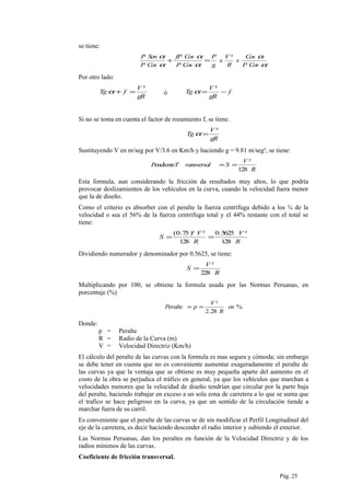 se tiene:
α
α
α
α
α
α
CosP
Cos
x
R
V
x
g
P
CosP
CosfP
CosP
SenP ²
=+
Por otro lado:
gR
V
fTg
²
=+α ó f
gR
V
Tg −=
²
α
Si no se toma en cuenta el factor de rozamiento f, se tiene.
gR
V
Tg
²
=α
Sustituyendo V en m/seg por V/3.6 en Km/h y haciendo g = 9.81 m/seg², se tiene:
R
V
SransversalPendienteT
128
²
==
Esta formula, aun considerando la fricción da resultados muy altos, lo que podría
provocar deslizamientos de los vehículos en la curva, cuando la velocidad fuera menor
que la de diseño.
Como el criterio es absorber con el peralte la fuerza centrífuga debido a los ¾ de la
velocidad o sea el 56% de la fuerza centrífuga total y el 44% restante con el total se
tiene:
R
V
R
V
S
128
²5625.0
128
²)²75.0(
==
Dividiendo numerador y denominador por 0.5625, se tiene:
R
V
S
228
²
=
Multiplicando por 100, se obtiene la formula usada por las Normas Peruanas, en
porcentaje (%)
%
28.2
²
en
R
V
pPeralte ==
Donde:
p = Peralte
R = Radio de la Curva (m)
V = Velocidad Directriz (Km/h)
El cálculo del peralte de las curvas con la formula es mas segura y cómoda; sin embargo
se debe tener en cuenta que no es conveniente aumentar exageradamente el peralte de
las curvas ya que la ventaja que se obtiene es muy pequeña aparte del aumento en el
costo de la obra se perjudica el tráfico en general, ya que los vehículos que marchan a
velocidades menores que la velocidad de diseño tendrían que circular por la parte baja
del peralte, haciendo trabajar en exceso a un sola zona de carretera a lo que se suma que
el trafico se hace peligroso en la curva, ya que un sentido de la circulación tiende a
marchar fuera de su carril.
Es conveniente que el peralte de las curvas se de sin modificar el Perfil Longitudinal del
eje de la carretera, es decir haciendo descender el radio interior y subiendo el exterior.
Las Normas Peruanas, dan los peraltes en función de la Velocidad Directriz y de los
radios mínimos de las curvas.
Coeficiente de fricción transversal.
Pág. 25
 