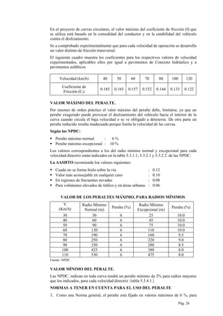 En el proyecto de curvas circulares, el valor máximo del coeficiente de fricción (f) que
se utiliza está basado en la comodidad del conductor y en la estabilidad del vehículo
contra el deslizamiento.
Se a comprobado experimentalmente que para cada velocidad de operación se desarrolla
un valor distinto de fricción transversal.
El siguiente cuadro muestra los coeficientes para los respectivos valores de velocidad
experimentados, aplicables ellos por igual a pavimentos de Concreto hidráulico y a
pavimentos asfálticos
Velocidad (km/h) 40 50 60 70 80 100 120
Coeficiente de
Fricción (Cf)
0.185 0.165 0.157 0.152 0.144 0.133 0.122
VALOR MÁXIMO DEL PERALTE.
Por razones de orden práctico el valor máximo del peralte debe, limitarse, ya que un
peralte exagerado puede provocar el deslizamiento del vehículo hacia el interior de la
curva cuando circula él baja velocidad o se ve obligado a detenerse. De otra parte un
peralte reducido resulta inadecuado porque limita la velocidad de las curvas.
Según las NPDC:
 Peralte máximo normal : 6 %
 Peralte máximo excepcional : 10 %
Los valores correspondientes a los del radio mínimo normal y excepcional para cada
velocidad directriz están indicados en la tabla 5.3.1.1; 5.3.2.1 y 5.3.2.2. de las NPDC.
La AASHTO recomienda loa valores siguientes:
 Cuado no se forma hielo sobre la vía : 0.12
 Valor más aconsejable en cualquier caso : 0.10
 En regiones de frecuentes nevadas : 0.08
 Para volúmenes elevados de tráfico y en áreas urbanas : 0.06
VALOR DE LOS PERALTES MÁXIMO, PARA RADIOS MÍNIMOS
V
(Km/h)
Radio Mínimo
Normal (m)
Peralte (%)
Radio Mínimo
Excepcional (m)
Peralte (%)
30 30 6 25 10.0
40 60 6 45 10.0
50 90 6 75 10.0
60 130 6 110 10.0
70 190 6 160 9.5
80 250 6 220 9.0
90 330 6 280 8.5
100 425 6 380 8.0
110 530 6 475 8.0
Fuente: NPDC.
VALOR MÍNIMO DEL PERALTE.
Las NPDC. indican en toda curva tendrá un peralte mínimo da 2% para radios mayores
que los indicados, para cada velocidad directriz {tabla 5.3.4.1.}
NORMAS A TENER EN CUENTA PARA EL USO DEL PERALTE
1. Como una Norma general, el peralte esta fijado en valores máximos de 6 %, para
Pág. 26
 