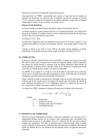 mínimos en metros de la longitud de transición del peralte.
Adicionalmente las NPDC. recomiendan que cuando se haya previsto al empleo de
espirales de transición, se verificará que su longitud, prevista de acuerdo al párrafo
5.3.3.3., permita la variación del peralte en los limites indicados es decir que la longitud
resulte mayor o igual a la que se indica en la tabla 5.2.4.5.
PERALTE DE BERMAS:
La berma situada en la parte inferior del peralte seguirá la inclinación de este.
La berma situada en la parte superior del será en lo posible horizontal o con inclinación
igual ala de bombeo en sentido contrario al de la inclinación del peralte de modo que
escurra a hacia la cuneta hacia el pavimento
Ver lamina 5.3.4.3: AyB.
La diferencia algebraica entre las pendientes trasversales de la berma superior ya la
calzada, proyectadas de acuerdo con el párrafo anterior, será siempre igual o menor de
7%.
Cuando la berma es de 2.40 m. O de 3.00 m. de ancho, puede adoptarse el diseño
redondeado con pendiente hacia la cuneta, según se ilustra en la lamina 5.3.4.3.C.
2.6. SOBREANCHO
Cuando un vehículo circula por una curva horizontal, el espacio que ocupa a los ancho
del carril es mayor que el ocupado en un tramo en tangente; debido a que la trayectoria
que siguen las ruedas traseras es distante al de las llantas delanteras. beba tenerse en
cuenta además, la saliente de los vehículos sobre su eje delantero; la separación lateral
entre ellos en calzada de dos carriles y un factor de seguridad.
Las NPDC. en su acápite N° 5.3.5 dicen: A fin de facilitar In operación de los vehículos
en las curvas, el ancho del carril debe aumentarse en éstas; en una faja que se denomina
sobreancho, cuya dimensión transversal debe determinarse.
Dicha variación se hará en función de la velocidad, radio de la curva horizontal, tipo de
vehículo que ha de circular por la vía número de carriles que esta tendrá. Su cálculo se
hará valiéndose del gráfico N° 5.3.5.2. debiéndose utilizar los valores de 30 cm. en 30
cm., siendo este el mismo valor que se tendrá en cuenta.
Así mismo las NPDC. proponen la siguiente fórmula para el cálculo del sobreancho.
( ) R
V
LRRnAS
10
/ 22
+−−=
Donde:
S/A = Sobreancho
n = Número de carriles.
L = Longitud entre ejes del vehículo
V = Velocidad Directriz.
2.7. BANQUETA DE VISIBILIDAD.
Otras de las tareas importantes a realizar, es dotar de visibilidad a una carretera, esto es
fundamental porque muchos de las caminos están construidos para velocidades muy
inferiros para los que en la actualidad tienen los vehículos, de ahí que estos caminos
resulten muy peligrosos. Por esto, es necesario que la carretera tenga, tanto en planta
como en el perfil, la distancia de visibilidad adecuada para que el conductor del vehiculo
pueda ver delante de el a una distancia tal que permita tomar con garantía decisiones
oportunas:
Pág. 28
 