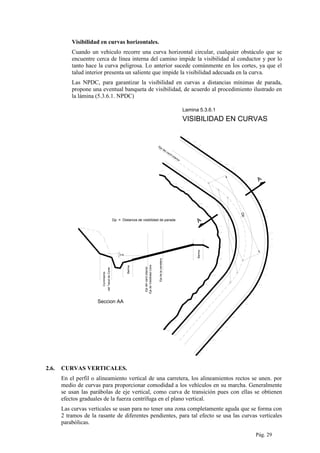 Visibilidad en curvas horizontales.
Cuando un vehiculo recorre una curva horizontal circular, cualquier obstáculo que se
encuentre cerca de línea interna del camino impide la visibilidad al conductor y por lo
tanto hace la curva peligrosa. Lo anterior sucede comúnmente en los cortes, ya que el
talud interior presenta un saliente que impide la visibilidad adecuada en la curva.
Las NPDC, para garantizar la visibilidad en curvas a distancias mínimas de parada,
propone una eventual banqueta de visibilidad, de acuerdo al procedimiento ilustrado en
la lámina (5.3.6.1. NPDC)
Dp
Eje del carril interior
Dp = Distancia de visibilidad de parada
0.50
Berma
Ejedelcarrilinterior
EjedeVisibilidadLibre
Ejedelacarretera
Berma
Corrimiento
delTaluddeCorte
Seccion AA
A
A
VISIBILIDAD EN CURVAS
Lamina 5.3.6.1
2.6. CURVAS VERTICALES.
En el perfil o alineamiento vertical de una carretera, los alineamientos rectos se unen. por
medio de curvas para proporcionar comodidad a los vehículos en su marcha. Generalmente
se usan las parábolas de eje vertical, como curva de transición pues con ellas se obtienen
efectos graduales de la fuerza centrífuga en el plano vertical.
Las curvas verticales se usan para no tener una zona completamente aguda que se forma con
2 tramos de la rasante de diferentes pendientes, para tal efecto se usa las curvas verticales
parabólicas.
Pág. 29
 