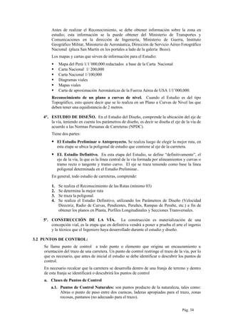 Antes de realizar el Reconocimiento, se debe obtener información sobre la zona en
estudio; esta información se la puede obtener del Ministerio de Transportes y
Comunicaciones en la dirección de Ingeniería, Ministerio de Guerra, Instituto
Geográfico Militar, Ministerio de Aeronáutica, Dirección de Servicio Aéreo Fotográfico
Nacional (plaza San Martín en los portales a lado de la galería Bozo).
Los mapas y cartas que sirven de información para el Estudio:
 Mapa del Perú 1/1´000,000 redactados a base de la Carta Nacional
 Carta Nacional 1/ 200,000
 Carta Nacional 1/100,000
 Diagramas viales
 Mapas viales
 Carta de aproximación Aeronáuticas de la Fuerza Aérea de USA 1/1’000,000.
Reconocimiento de un plano a curvas de nivel. Cuando el Estudio es del tipo
Topográfico, esto quiere decir que se lo realiza en un Plano a Curvas de Nivel las que
deben tener una equidistancia de 2 metros.
4°. ESTUDIO DE DISEÑO. En el Estudio del Diseño, comprende la ubicación del eje de
la vía, teniendo en cuenta los parámetros de diseño, es decir se diseña el eje de la vía de
acuerdo a las Normas Peruanas de Carreteras (NPDC).
Tiene dos partes:
 El Estudio Preliminar o Anteproyecto. Se realiza luego de elegir la mejor ruta, en
esta etapa se ubica la poligonal de estudio que contiene al eje de la carretera.
 EL Estudio Definitivo. En esta etapa del Estudio, se define “definitivamente”, el
eje de la vía, la que es la línea central de la vía formada por alineamientos y curvas o
tramo recto o tangente y tramo curvo. El eje se traza teniendo como base la línea
poligonal determinada en el Estudio Preliminar..
En general, todo estudio de carreteras, comprende:
1. Se realiza el Reconocimiento de las Rutas (mínimo 03)
2. Se determina la mejor ruta
3. Se traza la poligonal.
4. Se realiza el Estudio Definitivo, utilizando los Parámetros de Diseño (Velocidad
Directriz, Radio de Curvas, Pendientes, Peraltes, Rampas de Peralte, etc.) a fin de
obtener los planos en Planta, Perfiles Longitudinales y Secciones Transversales.
5º. CONSTRUCCIÓN DE LA VÍA. La construcción es materialización de una
concepción vial, es la etapa que en definitiva vendrá a poner a prueba el arte el ingenio
y la técnica que el Ingeniero haya desarrollado durante el estudio y diseño.
3.2 PUNTOS DE CONTROL:
Se llama punto de control a todo punto o elemento que origina un encauzamiento u
orientación del trazo de una carretera. Un punto de control restringe el trazo de la vía, por lo
que es necesario, que antes de inicial el estudio se debe identificar o descubrir los puntos de
control.
En necesario recalcar que la carretera se desarrolla dentro de una franja de terreno y dentro
de esta franja se identificará o descubrirá los puntos de control
a. Clases de Puntos de Control
a.1. Puntos de Control Naturales: son puntos producto de la naturaleza, tales como:
Abras o punto de paso entre dos cuencas, laderas apropiadas para el trazo, zonas
rocosas, pantanos (no adecuado para el trazo).
Pág. 34
 