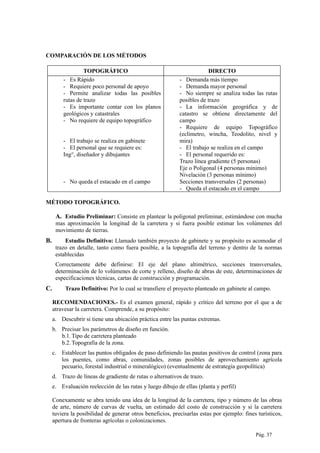 COMPARACIÓN DE LOS MÉTODOS
TOPOGRÁFICO DIRECTO
- Es Rápido
- Requiere poco personal de apoyo
- Permite analizar todas las posibles
rutas de trazo
- Es importante contar con los planos
geológicos y catastrales
- No requiere de equipo topográfico
- El trabajo se realiza en gabinete
- El personal que se requiere es:
Ing°, diseñador y dibujantes
- No queda el estacado en el campo
- Demanda más tiempo
- Demanda mayor personal
- No siempre se analiza todas las rutas
posibles de trazo
- La información geográfica y de
catastro se obtiene directamente del
campo
- Requiere de equipo Topográfico
(eclímetro, wincha, Teodolito, nivel y
mira)
- El trabajo se realiza en el campo
- El personal requerido es:
Trazo línea gradiente (5 personas)
Eje o Poligonal (4 personas mínimo)
Nivelación (3 personas mínimo)
Secciones transversales (2 personas)
- Queda el estacado en el campo
MÉTODO TOPOGRÁFICO.
A. Estudio Preliminar: Consiste en plantear la poligonal preliminar, estimándose con mucha
mas aproximación la longitud de la carretera y si fuera posible estimar los volúmenes del
movimiento de tierras.
B. Estudio Definitivo: Llamado también proyecto de gabinete y su propósito es acomodar el
trazo en detalle, tanto como fuera posible, a la topografía del terreno y dentro de la normas
establecidas
Correctamente debe definirse: El eje del plano altimétrico, secciones transversales,
determinación de lo volúmenes de corte y relleno, diseño de abras de este, determinaciones de
especificaciones técnicas, cartas de construcción y programación.
C. Trazo Definitivo: Por lo cual se transfiere el proyecto planteado en gabinete al campo.
RECOMENDACIONES.- Es el examen general, rápido y crítico del terreno por el que a de
atravesar la carretera. Comprende, a su propósito:
a. Descubrir si tiene una ubicación práctica entre las puntas extremas.
b. Precisar los parámetros de diseño en función.
b.1.Tipo de carretera planteado
b.2.Topografía de la zona.
c. Establecer las puntos obligados de paso definiendo las pautas positivos de control (zona para
los puentes, como abras, comunidades, zonas posibles de aprovechamiento agrícola
pecuario, forestal industrial o mineralógico) (eventualmente de estrategia geopolítica)
d. Trazo de líneas de gradiente de rutas o alternativos de trazo.
e. Evaluación reelección de las rutas y luego dibujo de ellas (planta y perfil)
Conexamente se abra tenido una idea de la longitud de la carretera, tipo y número de las obras
de arte, número de curvas de vuelta, un estimado del costo de construcción y si la carretera
tuviera la posibilidad de generar otros beneficios, precisarlas estas por ejemplo: fines turísticos,
apertura de fronteras agrícolas o colonizaciones.
Pág. 37
 