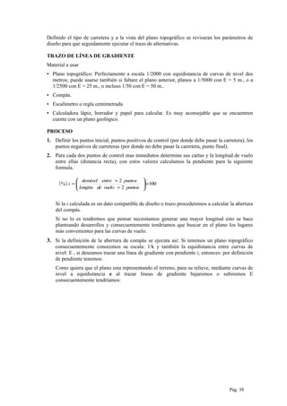 Definido el tipo de carretera y a la vista del plano topográfico se revisaran los parámetros de
diseño para que seguidamente ejecutar el trazo de alternativas.
TRAZO DE LÍNEA DE GRADIENTE
Material a usar
▪ Plano topográfico: Perfectamente a escala 1/2000 con equidistancia de curvas de nivel dos
metros; puede usarse también si faltare el plano anterior, planos a 1/5000 con E = 5 m., o a
1/2500 con E = 25 m., o incluso 1/50 con E = 50 m..
▪ Compás.
▪ Escalímetro o regla centimetrada
▪ Calculadora lápiz, borrador y papel para calcular. Es muy aconsejable que se encuentren
cuente con un plano geológico.
PROCESO
1. Definir los puntos inicial, puntos positivos de control (por donde debe pasar la carretera), los
puntos negativos de carreteras (por donde no debe pasar la carretera, punto final).
2. Para cada dos puntos de control mas inmediatos determine sus cartas y la longitud de vuelo
entre ellas (distancia recta), con estos valores calculamos la pendiente para la siguiente
formula.
( ) 100
2
2
% ×





÷
÷
=
puntosvuelodelongitu
puntosentredesnivel
i
Si la i calculada es un dato compatible de diseño o trazo procederemos a calcular la abertura
del compás.
Si no lo es tendremos que pensar necesitamos generar una mayor longitud esto se hace
planteando desarrollos y consecuentemente tendríamos que buscar en el plano los lugares
más convenientes para las curvas de vuelo.
3. Si la definición de la abertura de compás se ejecuta así: Si tenemos un plano topográfico
consecuentemente conocemos su escala: 1/k y también la equidistancia entre curvas de
nivel: E , si deseamos trazar una línea de gradiente con pendiente i, entonces: por definición
de pendiente tenemos:
Como quiera que el plano esta representando el terreno, para su relieve, mediante curvas de
nivel a equidistancia e al trazar líneas de gradiente bajaremos o subiremos E
consecuentemente tendríamos:
Pág. 38
 