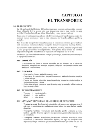 CAPITULO I
EL TRANSPORTE
1.00 EL TRANSPORTE
La vida en la actividad histórica del hombre se presenta como un continuo viajar como un
deseo infatigable de ir a un solo sitio o de alcanzar una meta; y para cumplir con esta
actividad el hombre ha tenido que allanar dificultades y vencer muchos tropiezos.
Es así como el hombre depende cada ves más del transporte, construyendo para sus viajes: los
caminos, puertos, aeropuertos y para su meta o descanso las viviendas, edificios, pueblos y
ciudades.
Para el caso del transporte terrestre se han dotado de condiciones especiales que se traducen
en la resistencia y permanencia frente a los agentes destructivos que son el transito y el clima.
Los diferentes medios de transporte, como son: Terrestre, acuático, aéreo no compiten entre
si, sino que por el contrario se complementan. Por ejemplo donde termina una carretera
empieza un aeropuerto, donde termina el viaje de un auto empieza el uso de un río.
La carretera y el ferrocarril ambos tienen ventajas y desventajas, dependiendo básicamente de
la topografía que atraviesa.
1.01. DEFINICIÓN
Es el conjunto de formas o medios inventados por ser humano, con el objeto de
trasladarse, transportar sus animales, vegetales, minerales e información cultural para
poder vivir y desarrollarse.
1.02. FUNCIONES.
▪ Relacionar los factores población y uso del suelo.
▪ Como factor de coordinación e integración en nuestra sociedad altamente compleja
e industrializada.
▪ Cumple una función primordial para el traslado de mercancías, minimizando a la
vez costos de compra – venta.
▪ En las zonas urbanas cumple un papel de unión entre las unidades habitacionales y
los centros de trabajo.
1.03 TIPOS DE TRANSPORTE
▪ Terrestre : carreteras, rieles.
▪ Acuático : rutas acuáticas.
▪ Aéreo : rutas aéreas.
1.04 VENTAJAS Y DESVENTAJAS DE LOS MEDIOS DE TRANSPORTE
▪ Transporte Aéreo. Es el más ágil, más rápido, más seguro, más adecuado, pero el
más caro; es conveniente para trasladar persona y valores con seguridad y a grandes
distancias.
▪ Transporte Marítimo. Conveniente parta trasladar grandes volúmenes y pesos,
también a grandes distancias a precios muy económicos, con mucha seguridad; pero
en forma lenta.
▪ Transporte Terrestre. Conveniente para trasladar volúmenes medianos a costos
económicos y velocidades relativamente rápidas; este tipo de transporte tiene
algunas desventajas como lo es que necesariamente se tiene que contar con una vía
Pág. 4
 