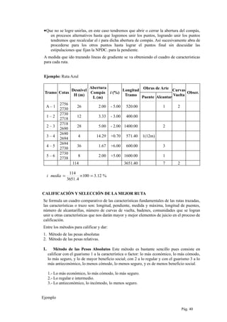 •Que no se logre unirlas, en este caso tendremos que abrir o cerrar la abertura del compás,
en procesos alternativos hasta que logremos unir los puntos, logrando unir los puntos
tendremos que recalcular el i para dicha abertura de compás. Así sucesivamente abra de
procederse para los otros puntos hasta lograr el puntos final sin descuidar las
estipulaciones que fijan la NPDC. para la pendiente.
A medida que ido trazando líneas de gradiente se va obteniendo el cuadro de características
para cada ruta.
Ejemplo: Ruta Azul
Tramo Cotas
Desnivel
H (m)
Abertura
Compás
L (m)
i (%)
Longitud
Tramo
Obras de Arte Curvas
Vuelta
Obser.
Puente Alcantar
A – 1
2756
2730
26 2.00 - 5.00 520.00 1 2
1 – 2
2730
2718
12 3.33 - 3.00 400.00
2 – 3
2718
2690
28 5.00 - 2.00 1400.00 2
3 – 4
2690
2694
4 14.29 +0.70 571.40 1(12m)
4 – 5
2694
2730
36 1.67 +6.00 600.00 3
5 – 6
2730
2738
8 2.00 +5.00 1600.00 1
114 3651.40 7 2
%12.3100
4.3651
114
=×=medíai
CALIFICACIÓN Y SELECCIÓN DE LA MEJOR RUTA
Se formula un cuadro comparativo de las características fundamentales de las rutas trazadas,
las características o trazo son: longitud, pendiente, medida y máxima, longitud de puentes,
número de alcantarillas, número de curvas de vuelta, badenes, comunidades que se logran
unir u otras características que nos darán mayor y mejor elementos de juicio en el proceso de
calificación.
Entre los métodos para calificar y dar:
1. Método de las pesas absolutas
2. Método de las pesas relativas.
1. Método de las Pesos Absolutos Este método es bastante sencillo pues consiste en
calificar con el guarismo 1 a la característica o factor: lo más económico, lo más cómodo,
lo más seguro, y lo de mayor beneficio social; con 2 a lo regular y con el guarismo 3 a lo
más antieconómico, lo menos cómodo, lo menos seguro, y es de menos beneficio social.
1.- Lo más económico, lo más cómodo, lo más seguro.
2.- Lo regular e intermedio.
3.- Lo antieconómico, lo incómodo, lo menos seguro.
Ejemplo
Pág. 40
 