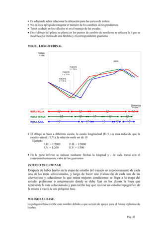 • Es adecuado saber relacionar la ubicación para las curvas de volteo.
• No es muy apropiado exagerar el número de los cambios de las pendientes.
• Tener cuidado en los cálculos ni en el manejo de las escalas.
• En el dibujo del plano en planta en los puntos de cambio de pendiente se ubicara la i que se
modifica por medio de una flechita y el correspondiente guarismo
PERFIL LONGITUDINAL
L =
PUENTE
L = 16 m.
RUTA ROJA i =
Distancia
PUENTE
L = 12 m.
ABRA
PUENTE
L = 18 m.
L =
i =
L =
i =
L =
i =
L =
i =
L =
i =
L =
i =
L =
i =
L =
i =
L =
i =
L =
i =
RUTA VERDE
RUTA AZUL
Cotas
L =
i =
L =
i =
L =
i =
1/1000
1/10000
• El dibujo se hace a diferente escala, la escala longitudinal (E.H.) es mas reducida que la
escala vertical. (E.V.), la relación suele ser de 10
Ejemplo:
E.H. = 1/2000 E.H. = 1/5000
E.V. = 1/200 E.V. = 1/500
• En la parte inferior se indican mediante flechas la longitud y i de cada tramo con el
correspondientemente valor de las guarismos
ESTUDIO PRELIMINAR
Después de haber hecho en la etapa de estudio del trazado un reconocimiento de cada
una de las rutas seleccionadas, y luego de hacer una evaluación de cada una de las
alternativas y seleccionar la que reúna mejores condiciones se llega a la etapa del
estudio preliminar o anteproyecto donde se debe fijar en los planos la línea que
represente la ruta seleccionada y para tal fin hay que realizar un estudio topográfico de
la misma a través de una poligonal base.
POLIGONAL BASE.
La poligonal base recibe este nombre debido a que servirá de apoyo para el futuro replanteo de
la obra.
Pág. 42
 