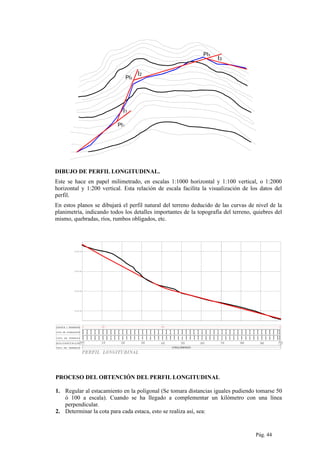 I1
I2
I3
PI2
PI1
PI3
DIBUJO DE PERFIL LONGITUDINAL.
Este se hace en papel milimetrado, en escalas 1:1000 horizontal y 1:100 vertical, o 1:2000
horizontal y 1:200 vertical. Esta relación de escala facilita la visualización de los datos del
perfil.
En estos planos se dibujará el perfil natural del terreno deducido de las curvas de nivel de la
planimetría, indicando todos los detalles importantes de la topografía del terreno, quiebres del
mismo, quebradas, ríos, rumbos obligados, etc.
2257.000
2263.000
2262.400
2261.800
2261.200
2260.600
2260.000
2259.400
2258.800
2258.200
2257.600
CONGLOMERADO
2256.600
2256.200
2255.800
2255.400
2255.000
2254.600
2254.200
2253.800
2253.400
2248.199
2247.539
2246.781
2245.927
2244.975
2243.927
2242.781
2241.539
2240.199
2253.000
2252.400
2251.800
2251.200
2250.600
2250.000
2249.400
2248.800
2227.632
2238.800
2237.400
2236.000
2234.600
2233.200
2231.800
2230.400
2229.000
2226.600
2224.600
2223.600
2222.600
2262.07
2263.29
2264.49
2261.33
2259.03
2258.98
2259.48
2260.64
2263.00
2264.40
2264.63
2225.80
2228.13
2234.67
2234.80
2230.41
2230.05
2230.72
2235.37
2240.01
2243.79
2244.43
2244.76
2245.47
2247.37
2247.65
2250.38
2253.28
2256.07
2257.60
2254.85
2251.68
2250.34
2248.64
2246.17
2249.47
2254.55
2255.86
2256.69
2256.52
2256.86
2259.86
2259.73
2257.28
2256.51
2257.50
2258.01
2258.82
2260.61
2226.66
2225.65
2225.600
PROCESO DEL OBTENCIÓN DEL PERFIL LONGITUDINAL
1. Regular al estacamiento en la poligonal (Se tomara distancias iguales pudiendo tomarse 50
ó 100 a escala). Cuando se ha llegado a complementar un kilómetro con una línea
perpendicular.
2. Determinar la cota para cada estaca, esto se realiza así, sea:
Pág. 44
 