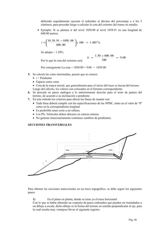 debiendo seguidamente ejecutar el redondeo al décimo del porcentaje o a los 5
céntimos, para proceder luego a calcular la cota del extremo del tramo en estudio.
• Ejemplo: Si se plantea ir del nivel 1050.00 al nivel 1058.91 en una longitud de
600.00 metros.
%485.1100
00.600
00.105091.58.10
=




 −
= xi
Se adopta = 1.50%
Por lo que la cota del extremo será:
00.9
100
00.60050.1
==
x
h
Por consiguiente La cota = 1050.00 + 9.00 = 1059.00
5. Se calcula las cotas intermedias, puesto que se conoce:
• i = Pendiente
• Espacio entre cotas
• Cota de la estaca inicial, que generalmente para el inicio del trazo es lacota del terreno.
Luego del cálculo, los valores son colocados en el formato correspondiente.
6. Se procede en pasos análogos a lo anteriormente descrito para el resto de puntos del
terreno, de acuerdo a su inclinación o pendiente.
7. En este método los criterios para ubicar las líneas de rasante son:
• Toda línea deberá cumplir con las especificaciones de las NPDC, tanto en el valor de “i”
como en la correspondiente longitud.
• Es preferible tener corte a un relleno.
• Los PIs. Verticales deben ubicarse en estacas enteras.
• No generar innecesariamente continuos cambios de pendientes.
SECCIONES TRANSVERSALES
P avim en to= 5.5 0m .
Cal zad a= 7.00 m.
E xp lan aci ón =8.0 7m.
0.7 5
BERMA
SUB-BASE
CAPA DE RODADURA
BASE
BOMBEO= 2%
22. 460.7 5
13. 48
BERMA
3
1
1
1.5
Para obtener las secciones transversales en un trazo topográfico, se debe seguir los siguientes
pasos:
1) En el plano en planta, donde se tiene ya el trazo horizontal
Con lo que se había obtenido un conjunto de pasos ordenados que pueden ser trasladados a
un dibujo a escala, dicho dibujo es la forma del terreno en sentido perpendicular al eje, para
lo cual resulta muy ventajoso llevar el siguiente registro.
Pág. 46
 