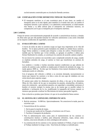 exclusivamente construida para su circulación llamada carretera.
1.04 COMPARACIÓN ENTRE DIFERENTES TIPOS DE TRANSPORTE
 El transporte marítimo es el más económico pero el mas lento, en cambio el
transporte aéreo es la más rápido, pero también es el medio más caro, en cambio el
transporte terrestre o por carretera, si se administra correctamente, es relativamente
mas barato y se debe utilizar para el transportes de volúmenes menores, en
comparación con lo que se transporta por el transporte marítimo.
2.00 CAMINO.
Franja de terreno convenientemente preparada de acuerdo a características técnicas y dotadas
de obras tales que por ella puedan transitar los vehículos automotores a una cierta velocidad
en las mejores condiciones de seguridad y economía.
2.1. EVOLUCIÓN DEL CAMINO
A través de miles de años la carretera ocupa un lugar muy importante en la vida del
hombre. En la época primitiva para trasladarse de cabaña en cabaña busca caminos,
luego forma senderos o veredas para dirigirse a zonas de cultivo. Posteriormente a
medida que las familias que vivían aisladas, se agrupan en pueblos o aldeas para
formar finalmente los estados, se construyen los caminos de acuerdo a planos amplios.
En sus inicios los caminos son recorridos a pie o empleando animales de carga, cuando
se emplean animales de carga, el camino se tiene que transformar en caminos de
herradura.
Los senderos o veredas o trochas necesitan mejores condiciones ya que además de
usarlos de caminos a pie, también se emplea para el tránsito de animales de carga. La
rueda aparece 4000 ac. Se dice que los Sumarios (Asia menor) diseñaron la Primera
rueda para usarla en vehículos.
Con el progreso del vehículo y debido a su creciente demanda, necesariamente se
tienen que mejorar los caminos y se dota a estos de una capa de rodadura con una
cierta mezcla para soportar cargas.
El camino para saltar los obstáculos requieren de obras, a las que se les denomina
Obras de Arte, dentro de las que se encuentran los puentes, alcantarillas, aliviaderos,
muros de contención; que permiten pasarlos con seguridad y comodidad; asimismo el
hombre al recorrer siempre la misma ruta se da cuenta que es posible reducir la
pendiente o inclinación de la vía, modificando la topografía del terreno natural, es
entonces que procede a realizar los Movimiento de tierras, para poder lograrlo.
Esta evolución se produce para formar a lo que en la actualidad de llama camino
2.2. EL SISTEMA DE CAMINOS DEL IMPERIO INCAICO.
▪ Red de carreteras: 16 000 km. Aproximadamente. No conocieron la rueda, pues los
recorrían a pie.
▪ Características de los caminos:
1. Servia para la marcha de tropas.
2. Conectar por medio de los Chasquis, el territorio con el Cuzco .
3. Facilitar el transporte de productos.
▪ Para la administración tanto como para el mantenimiento de los caminos se
constituyeron núcleos o tambos, para almacenar alimentos, ropas, armas; estos
tambos, estuvieron ubicados en sitios estratégicos del camino.
▪ La construcción de los caminos se los ejecuta mediante el Tributo, el que se refería
al Trabajo mediante la minga o mita. Esta forma de trabajo se realizaba para:
Pág. 5
 