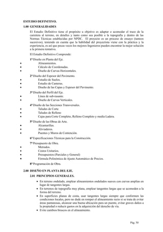 ESTUDIO DEFINITIVO.
1.00 GENERALIDADES
El Estudio Definitivo tiene el propósito u objetivo es adaptar o acomodar el trazo de la
carretera al terreno, en detalles y tanto como sea posible a la topografía y dentro de las
Normas Técnicas establecidas por NPDC. El proyecto es un proceso de ensayo (tanteos
sucesivos), teniendo en cuenta que la habilidad del proyectista viene con la práctica y la
experiencia, es así que pocas veces los mejores Ingenieros pueden encontrar la mejor solución
a la primera tentativa.
El Estudio Definitivo Comprende:
1°Diseño en Planta del Eje.
• Alineamientos.
• Cálculo de Coordenadas.
• Diseño de Curvas Horizontales.
2°Diseño del Espesor del Pavimento.
• Estudio de Suelos.
• Estudio de Canteras.
• Diseño de las Capas y Espesor del Pavimento.
3°Diseño del Perfil del Eje.
• Línea de sub-rasante.
• Diseño de Curvas Verticales.
4°Diseño de las Secciones Transversales.
• Taludes de Corte
• Taludes de Relleno
• Cajas para Corte Completo, Relleno Completo y media Ladera.
5°Diseño de las Obras de Arte.
• Alcantarillas.
• Aliviaderos.
• Puentes y Muros de Contención.
6°Especificaciones Técnicas para la Construcción.
7°Presupuesto de Obra.
• Metrados.
• Costos Unitarios.
• Presupuestos (Parciales y General)
• Fórmula Polinómica de Ajuste Automático de Precios.
8°Programación de Obra.
2.00 DISEÑO EN PLANTA DEL EJE.
2.01 PRINCIPIOS GENERALES.
• En terreno ondulado, emplear alineamientos ondulados suaves con curvas amplias en
lugar de tangentes largas.
• En terrenos de topografía muy plana, emplear tangentes largas que se acomoden a la
forma del terreno.
• En superficies planas de costa, usar tangentes largas siempre que conformen las
condiciones locales, pero no dude en romper el alineamiento recto si se trata de evitar
áreas pantanosas, alcanzar una buena ubicación para un puente, evitar graves daños a
la propiedad o reducir gastos en la adquisición del derecho de vía.
• Evite cambios bruscos en el alineamiento.
Pág. 50
 