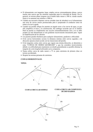 • El alineamiento con tangentes larga, emplee curvas extremadamente planas, suaves
mucho más suaves que las mínimas requeridas para la velocidad de diseño. Por lo
general; en terreno plano ninguna curva tendrá radio menor a 500 m. siendo mucho
mejor si se aumenta este mínimo a 1000 m.
• Cuando sea necesario disponer curvas cerradas trate de introducir en el alineamiento
una serie de curvas menos pronunciadas para ir preparando al conductor antes de
entrar a la curva aguda.
• Cuando sea posible ubique los puentes en ángulo recto a las curvas de agua, ya que
ello simplifica el trazo y la construcción. Sin embargo recuerde que en el análisis
final un puente es simplemente una sección extraordinariamente cara y no se debe
aceptar un mal alineamiento ni una gradiente inconveniente únicamente para lograr
la simplificación de los cálculos.
• Los puentes pueden diseñarse para cualquier alineamiento, gradiente u oblicuidad.
• Evite curvas horizontales severas la distancia mínima entre curvas seguidas y de
dirección opuesta estará acorde con las transiciones del peralte.
• Evite tangentes cortas entre curvas que siguen una misma dirección, se denomina a
estas “CURVAS DE DORSO QUEBRADO” y que las considera inconvenientes
debido a su dificultad para mantenerse un diseño generalmente es posible eliminar la
tangente de corta longitud utilizando curva compuesta.
• Nunca utilice curva de radio menor a 75 m. para carreteras de primera clase en
terreno accidentado.
• Respete las normas peruanas de carreteras.
CURVAS HORIZONTALES
TIPOS:
I
PI
R
O
CURVA CIRCULAR SIMPLE
IA
IB
RB
RA
OA
OB
CURVA CIRCULAR COMPUESTA
DE DOS RADIOS
IaPIa
Oa
Ra
PIb
Ib
Ob
Rb
Pág. 51
 